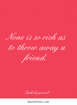 ... quotes - None is so rich as to throw away a friend. - Friendship quote