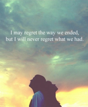 may regret the way we ended, but I will never regret what we had.