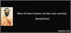 When the flower blooms, the bees come uninvited. - Ramakrishna