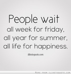 ... wait all week for friday, all year for summer, all life for happiness
