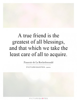 true friend is the greatest of all blessings, and that which we take ...