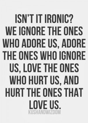 Isn't it ironic? We ignore the ones who adore us, adore the ones who ...