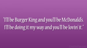 ll be Burger King and you’ll be McDonald’s. I’ll be doing it ...