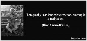 Photography is an immediate reaction, drawing is a meditation. - Henri ...