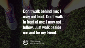 ... walk in front of me; I may not follow. Just walk beside me and be my