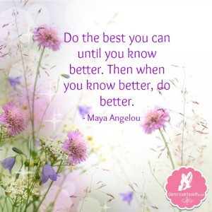 ... know better. Then when you know better, do better.” – Maya Angelou