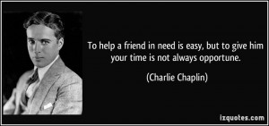 To help a friend in need is easy, but to give him your time is not ...