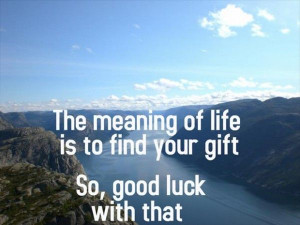 The meaning of life is to find your gift. So, good luck with that.