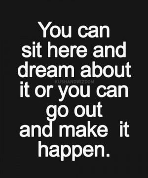 ... can sit here and dream about it or you can go out and make it happen
