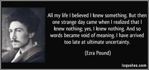 ... meaning. I have arrived too late at ultimate uncertainty. - Ezra Pound