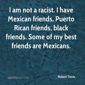 am not a racist. I have Mexican friends, Puerto Rican friends, black ...