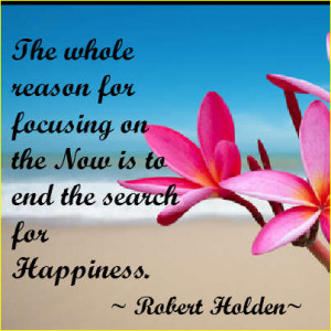 ... on the NOW is to end the search for happiness.” ~Robert Holden