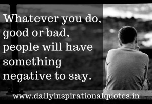 Whatever you do, good or bad, people will have something negative to ...