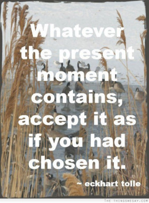 Whatever the present moment contains accept it as if you had chosen it