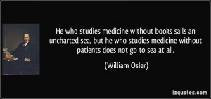 He who studies medicine without books sails an uncharted sea, but he ...