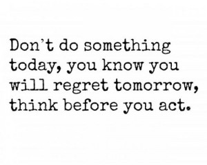 ... today, you know you will regret tomorrow, think before you act