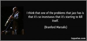 ... so incestuous that it's starting to kill itself. - Branford Marsalis