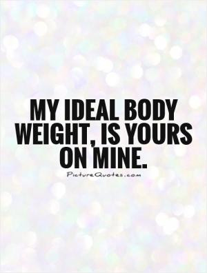 My ideal body weight, is yours on mine.