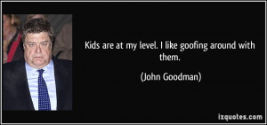 Kids are at my level. I like goofing around with them. - John Goodman