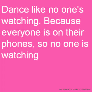 Dance like no one's watching. Because everyone is on their phones, so ...