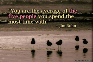... average of the five people you spend the most time with.” ~ Jim Rohn