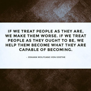 If we treat people as they are, we make them worse. If we treat people ...