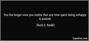 ... realize that any time spent being unhappy is wasted. - Ruth E. Renkl
