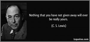 Nothing that you have not given away will ever be really yours. - C. S ...