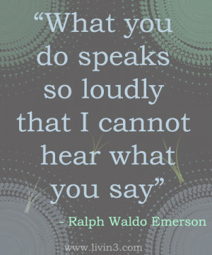 ... speaks so loudly that I cannot hear what you say - Ralph Waldo Emerson