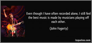 ... best music is made by musicians playing off each other. - John Fogerty