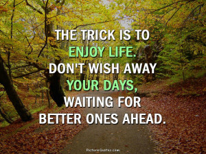 The trick is to enjoy life. Don't wish away your days, waiting for ...