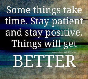 ... take time. Stay patient and stay positive. Things will get BETTER