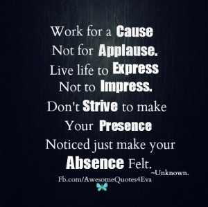 Work for cause, not for applause. Live life to express not to impress ...