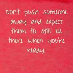 Don't push someone away and expect them to still be there when you're ...