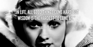 In life, all good things come hard, but wisdom is the hardest to come ...