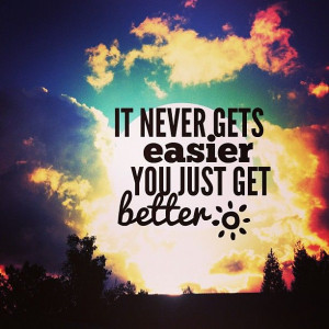 It never gets easier. You just get better.