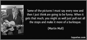 ... pull out all the stops and make it more of a burlesque. - Martin Mull