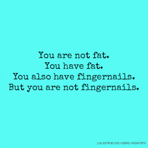 You are not fat. You have fat. You also have fingernails. But you are ...