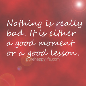 Nothing is really bad. It is either a good moment or a good lesson.