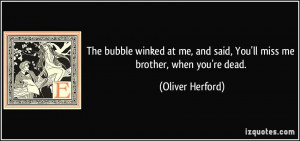 ... and said, You'll miss me brother, when you're dead. - Oliver Herford
