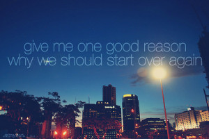Give me one good reason why we should start over again.