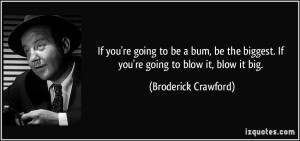If you're going to be a bum, be the biggest. If you're going to blow ...
