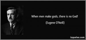 When men make gods, there is no God! - Eugene O'Neill