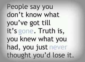 know what you've got till it's gone. Truth is, you knew what you had ...