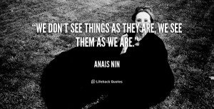 We don’t see things as they are, we see them as we are. - Anais Nin