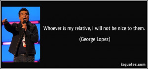 Whoever is my relative, I will not be nice to them. - George Lopez