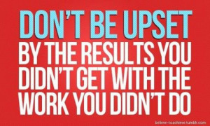 ... be upset by the results you didn't get with the work you didn't do
