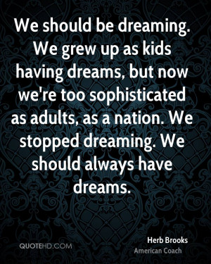 We should be dreaming. We grew up as kids having dreams, but now we're ...