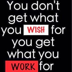 You don’t get what you wish for; you get what you work for. More
