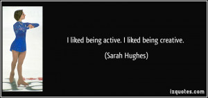 liked being active. I liked being creative. - Sarah Hughes